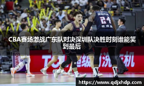 CBA赛场激战广东队对决深圳队决胜时刻谁能笑到最后